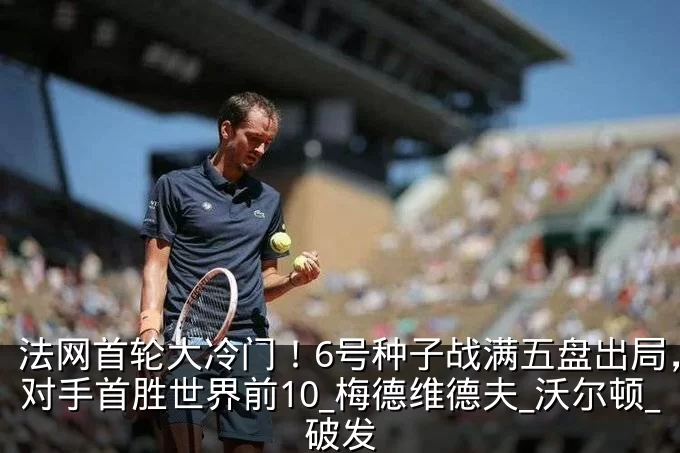 法网首轮大冷门！6号种子战满五盘出局，送对手首胜世界前10_梅德维德夫_沃尔顿_破发
