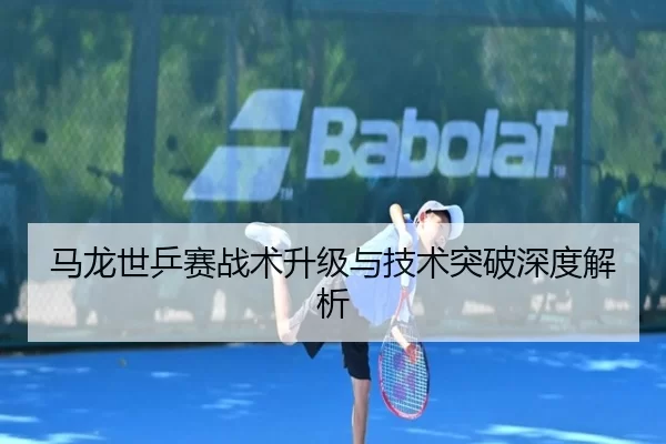 马龙世乒赛战术升级与技术突破深度解析
