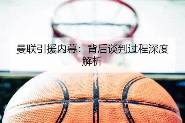曼联引援内幕：背后谈判过程深度解析