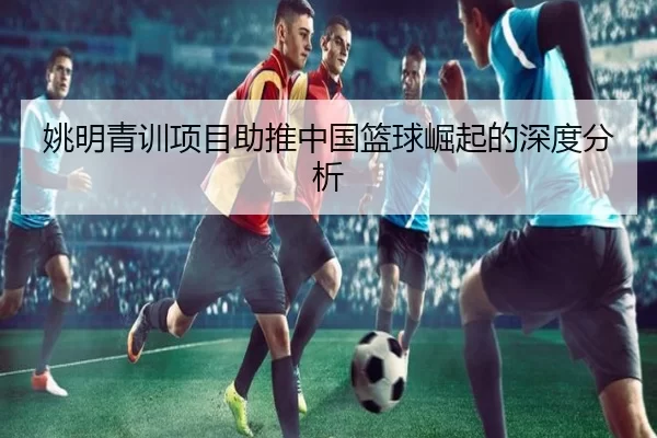 姚明青训项目助推中国篮球崛起的深度分析